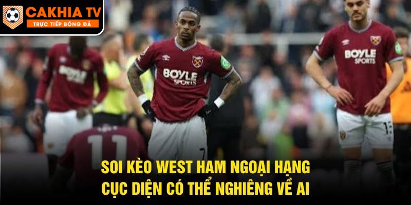 Soi Kèo West Ham Ngoại Hạng – Cục Diện Có Thể Nghiêng Về Ai